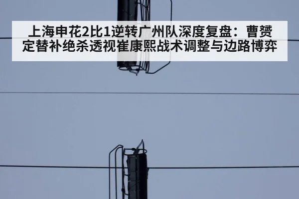 上海申花2比1逆转广州队深度复盘：曹赟定替补绝杀透视崔康熙战术调整与边路博弈